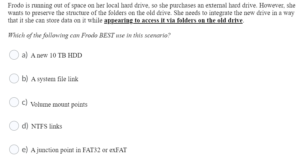 Frodo is running out of space on her local hard drive, so she purchases an external hard drive. However, she
wants to preserve the structure of the folders on the old drive. She needs to integrate the new drive in a way
that it she can store data on it while appearing to access it via folders on the old drive.
Which of the following can Frodo BEST use in this scenario?
a) A new 10 TB HDD
b) A system file link
Volume mount points
d) NTFS links
e) A junction point in FAT32 or exFAT
