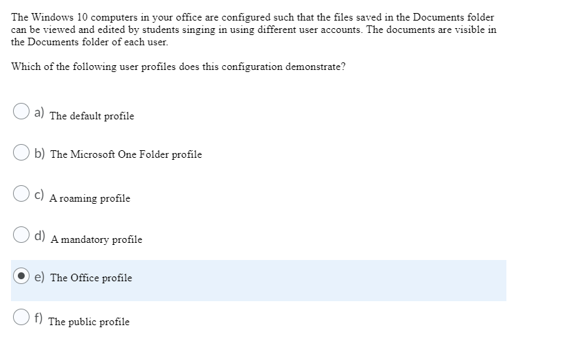 The Windows 10 computers in your office are configured such that the files saved in the Documents folder
can be viewed and edited by students singing in using different user accounts. The documents are visible in
the Documents folder of each user.
Which of the following user profiles does this configuration demonstrate?
a) The default profile
b) The Microsoft One Folder profile
c) A roaming profile
d)
A mandatory profile
e) The Office profile
f) The public profile
