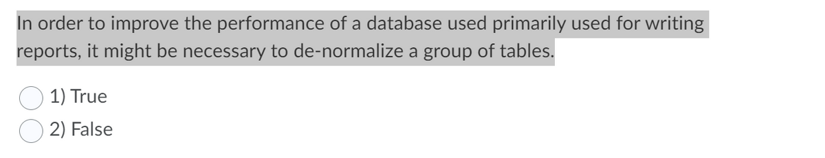 In order to improve the performance of a database used primarily used for writing
reports, it might be necessary to de-normalize a group of tables.
1) True
2) False
