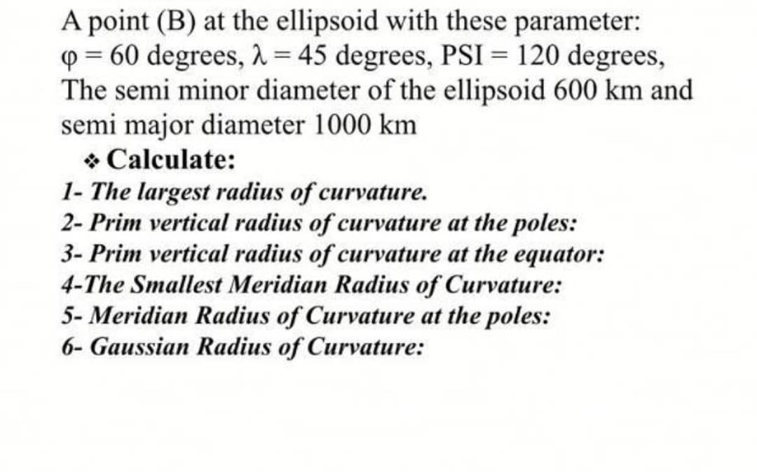 A point (B) at the ellipsoid with these parameter:
Q = 60 degrees, 1 = 45 degrees, PSI = 120 degrees,
The semi minor diameter of the ellipsoid 600 km and
semi major diameter 1000 km
* Calculate:
1- The largest radius of curvature.
2- Prim vertical radius of curvature at the poles:
3- Prim vertical radius of curvature at the equator:
4-The Smallest Meridian Radius of Curvature:
5- Meridian Radius of Curvature at the poles:
6- Gaussian Radius of Curvature:
