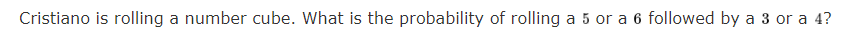 Cristiano is rolling a number cube. What is the probability of rolling a 5 or a 6 followed by a 3 or a 4?
