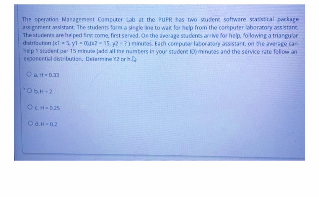 The operation Management Computer Lab at the PUPR has two student software statistical package
assignment assistant. The students form a single line to wait for help from the computer laboratory assistant.
The students are helped first come, first served. On the average students arrive for help, following a triangular
distribution (x1 5, y1 0).(x2 15, y2 ?) minutes. Each computer laboratory assistant, on the average can
help 1 student per 15 minute (add all the numbers in your student ID) minutes and the service rate follow an
exponential distribution. Determine Y2 or h.
O a. H = 0.33
POb.H=2
OC.H=0.25
O d. H-0.2
