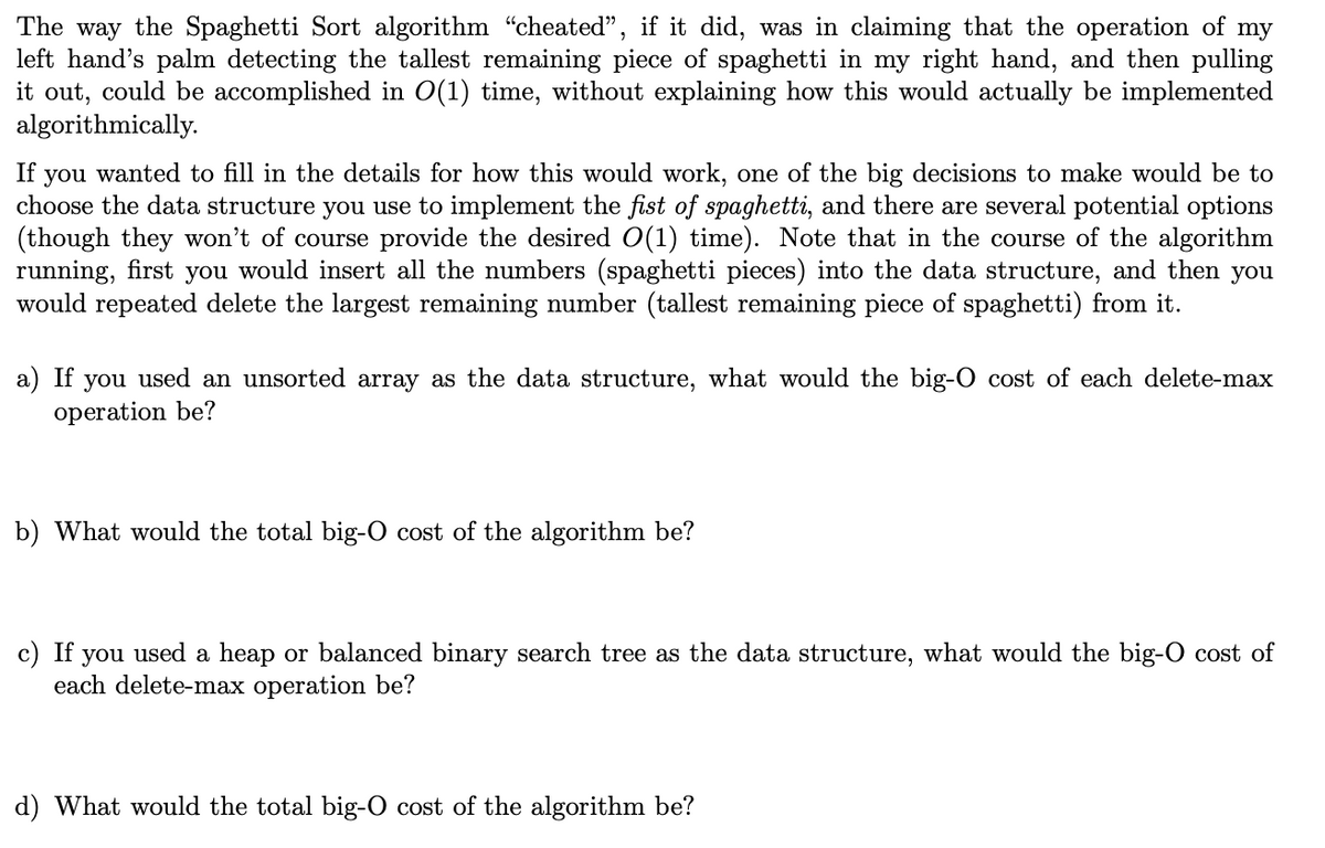 The way the Spaghetti Sort algorithm "cheated", if it did, was in claiming that the operation of my
left hand's palm detecting the tallest remaining piece of spaghetti in my right hand, and then pulling
it out, could be accomplished in O(1) time, without explaining how this would actually be implemented
algorithmically.
If you wanted to fill in the details for how this would work, one of the big decisions to make would be to
choose the data structure you use to implement the fist of spaghetti, and there are several potential options
(though they won't of course provide the desired O(1) time). Note that in the course of the algorithm
running, first you would insert all the numbers (spaghetti pieces) into the data structure, and then you
would repeated delete the largest remaining number (tallest remaining piece of spaghetti) from it.
a) If you used an unsorted array as the data structure, what would the big-O cost of each delete-max
operation be?
b) What would the total big-O cost of the algorithm be?
c)
If you used a heap or balanced binary search tree as the data structure, what would the big-O cost of
each delete-max operation be?
d) What would the total big-O cost of the algorithm be?