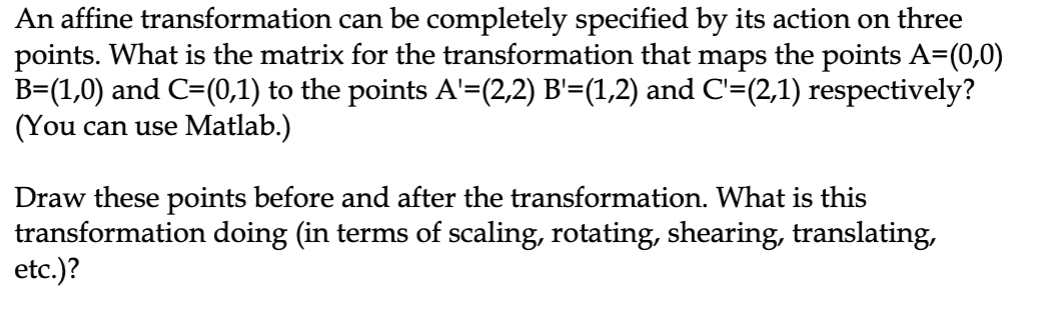 An affine transformation can be completely specified by its action on three
points. What is the matrix for the transformation that maps the points A=(0,0)
B=(1,0) and C=(0,1) to the points A'=(2,2) B'=(1,2) and C'=(2,1) respectively?
(You can use Matlab.)
Draw these points before and after the transformation. What is this
transformation doing (in terms of scaling, rotating, shearing, translating,
etc.)?
