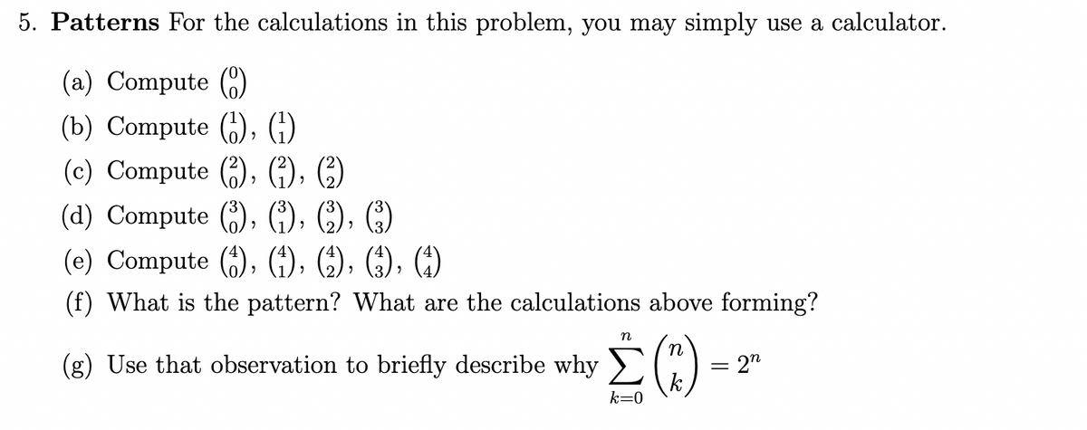 5. Patterns For the calculations in this problem, you may simply use a calculator.
(a) Compute (C)
(b) Compute (), (;)
(c) Compute (), f), ()
(d) Compute ), (G), C), C)
(e) Compute (;), (4), (4), (;), ()
(f) What is the pattern? What are the calculations above forming?
n
(g) Use that observation to briefly describe why >
= 2"
k
k=0
