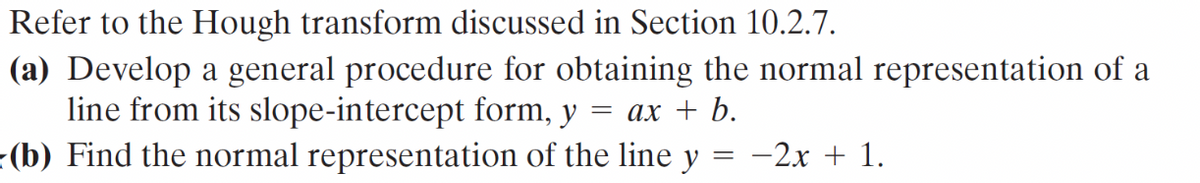 Refer to the Hough transform discussed in Section 10.2.7.
(a) Develop a general procedure for obtaining the normal representation of a
line from its slope-intercept form, y = ax + b.
(b) Find the normal representation of the line y
= -2x + 1.