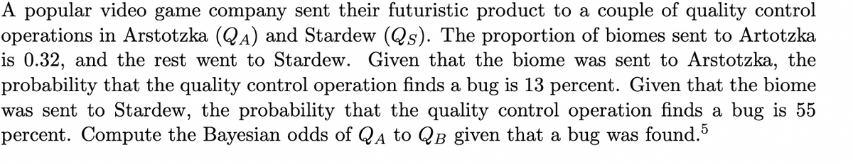 A popular video game company sent their futuristic product to a couple of quality control
operations in Arstotzka (QA) and Stardew (Qs). The proportion of biomes sent to Artotzka
is 0.32, and the rest went to Stardew. Given that the biome was sent to Arstotzka, the
probability that the quality control operation finds a bug is 13 percent. Given that the biome
was sent to Stardew, the probability that the quality control operation finds a bug is 55
percent. Compute the Bayesian odds of QA to QB given that a bug was found.5
