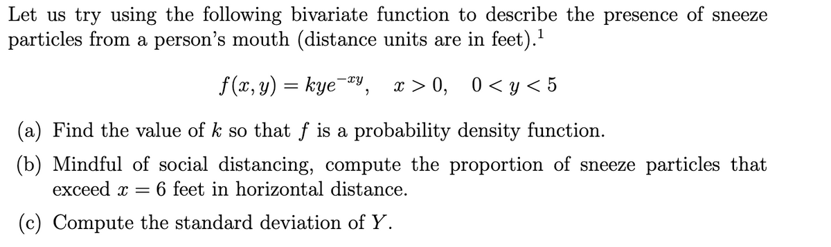 Let us try using the following bivariate function to describe the presence of sneeze
particles from a person's mouth (distance units are in feet)."
f(1, у) — kye у, т > 0, 0<у <5
x > 0, 0< y < 5
-xy
(a) Find the value of k so that f is a probability density function.
(b) Mindful of social distancing, compute the proportion of sneeze particles that
exceed x = 6 feet in horizontal distance.
(c) Compute the standard deviation of Y.
