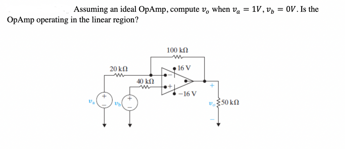 Assuming an ideal OpAmp, compute v, when va
1V, v, = 0V. Is the
OpAmp operating in the linear region?
100 kN
20 kN
16 V
40 kΩ
-16 V
Va
vo§50 kN
