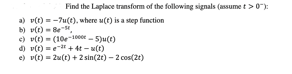 Find the Laplace transform of the following signals (assume t > 0"):
a) v(t) = -7u(t), where u(t) is a step function
b) v(t) = 8e-5t,
c) v(t) = (10e-1
d) v(t) = e-2t + 4t – u(t)
e) v(t) = 2u(t) + 2 sin(2t) – 2 cos(2t)
-1000t – 5)u(t)
-
