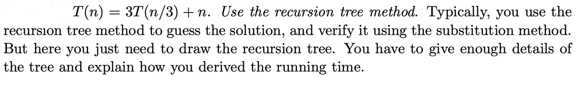 T(n) = 3T(n/3) + n. Use the recursion tree method. Typically, you use the
recursion tree method to guess the solution, and verify it using the substitution method.
But here you just need to draw the recursion tree. You have to give enough details of
the tree and explain how you derived the running time.