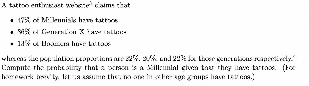 A tattoo enthusiast website claims that
• 47% of Millennials have tattoos
• 36% of Generation X have tattoos
• 13% of Boomers have tattoos
4
whereas the population proportions are 22%, 20%, and 22% for those generations respectively.
Compute the probability that a person is a Millennial given that they have tattoos. (For
homework brevity, let us assume that no one in other age groups have tattoos.)
