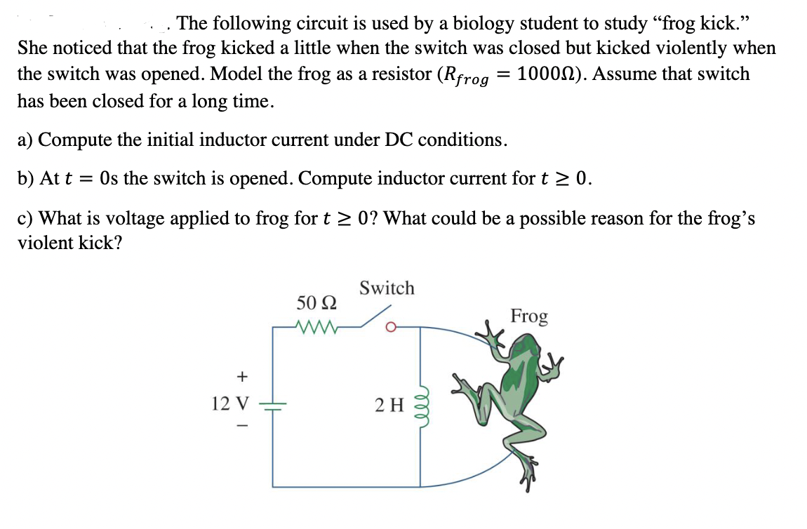 The following circuit is used by a biology student to study "frog kick."
She noticed that the frog kicked a little when the switch was closed but kicked violently when
the switch was opened. Model the frog as a resistor (Rfrog = 1000N). Assume that switch
has been closed for a long time.
a) Compute the initial inductor current under DC conditions.
b) At t = Os the switch is opened. Compute inductor current for t > 0.
c) What is voltage applied to frog for t > 0? What could be a possible reason for the frog's
violent kick?
Switch
50 2
Frog
12 V
2 H
|
