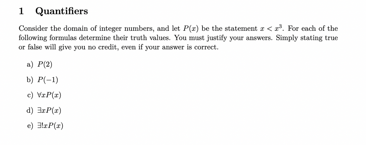 1 Quantifiers
Consider the domain of integer numbers, and let P(x) be the statement x < x³. For each of the
following formulas determine their truth values. You must justify your answers. Simply stating true
or false will give you no credit, even if your answer is correct.
а) Р(2)
b) Р(-1)
c) VxP(x)
d) 3xP(x)
e) 3!xP(x)
