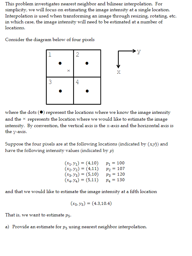 This problem investigates nearest neighbor and bilinear interpolation. For
simplicity, we will focus on estimating the image intensity at a single location.
Interpolation is used when transforming an image through resizing, rotating, etc.
in which case, the image intensity will need to be estimated at a number of
locations.
Consider the diagram below of four pixels
1
2
3
4
where the dots (0) represent the locations where we know the image intensity
and the x represents the location where we would like to estimate the image
intensity. By convention, the vertical axis is the x-axis and the horizontal axis is
the y-axis.
Suppose the four pixels are at the following locations (indicated by (xy)) and
have the following intensity values (indicated by p)
P1 = 100
= 107
(x1, y1) = (4,10)
(x2, y2) = (4,11)
(x3, y3) = (5,10)
(x4, V4) = (5,11)
P2
P3 =
120
P4 = 130
and that we would like to estimate the image intensity at a fifth location
(x5, y5) = (4.3,10.4)
That is, we want to estimate p5.
a) Provide an estimate for p5 using nearest neighbor interpolation.
