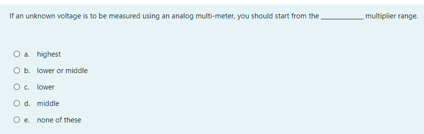 If an unknown voltage is to be measured using an analog multi-meter, you should start from the
multiplier range.
O a. highest
O b. lower or middle
O c. lower
O d. middle
е.
none of these
