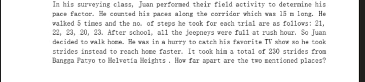 In his surveying class, Juan performed their field activity to determine his
pace factor. He counted his paces along the corridor which was 15 m long. He
walked 5 times and the no. of steps he took for each trial are as follows: 21,
22, 23, 20, 23. After school, al1 the jeepneys were full at rush hour. So Juan
decided to walk home. He was in a hurry to catch his favorite TV show so he took
strides instead to reach home faster. It took him a total of 230 strides from
Bangga Patyo to Helvetia Heights. How far apart are the two mentioned places?
