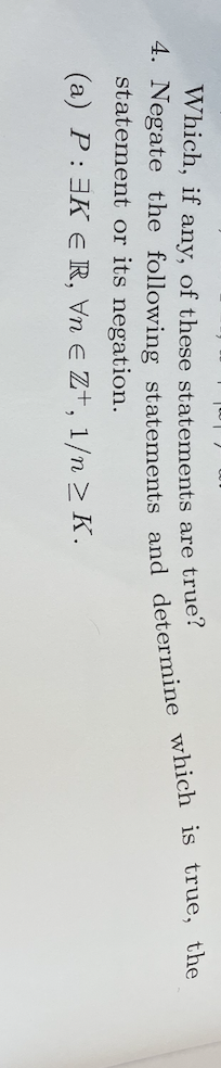 Which, if any, of these statements are true?
4. Negate the following statements and determine which is true, the
statement or its negation.
(a) P: 3K ER, Vn e Z+, 1/n > K.