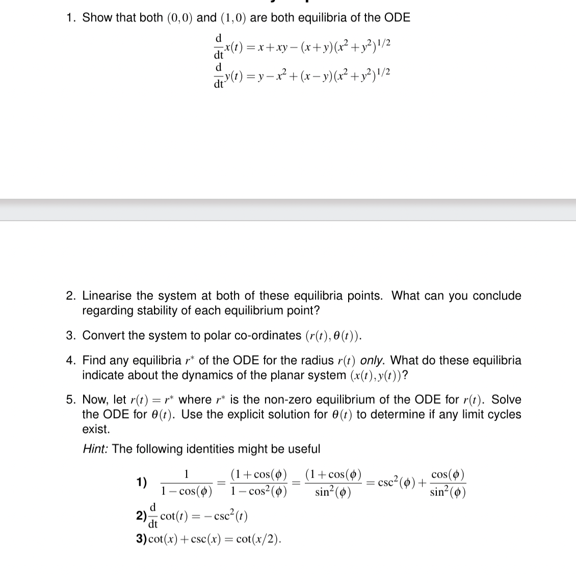 1. Show that both (0,0) and (1,0) are both equilibria of the ODE
d
dt
d
x(t)=x+xy−(x+y)(x² + y²) 1/2
d³(t) = y − x² + (x − y) (x² + y²)1/2
2. Linearise the system at both of these equilibria points. What can you conclude
regarding stability of each equilibrium point?
3. Convert the system to polar co-ordinates (r(t),0(t)).
4. Find any equilibria r* of the ODE for the radius r(t) only. What do these equilibria
indicate about the dynamics of the planar system (x(t), y(t))?
5. Now, let r(t) = * where r* is the non-zero equilibrium of the ODE for r(t). Solve
the ODE for e(t). Use the explicit solution for 0 (t) to determine if any limit cycles
exist.
Hint: The following identities might be useful
(1+cos(0)
1-cos² (0)
=
(1+cos(0)
sin² (0)
=
= csc² (0) +
cos(0)
sin²(0)
1
1)
1 - cos(0)
d
=-
dt
2) cot(t) = csc²(t)
3) cot(x)+csc(x) = cot(x/2).