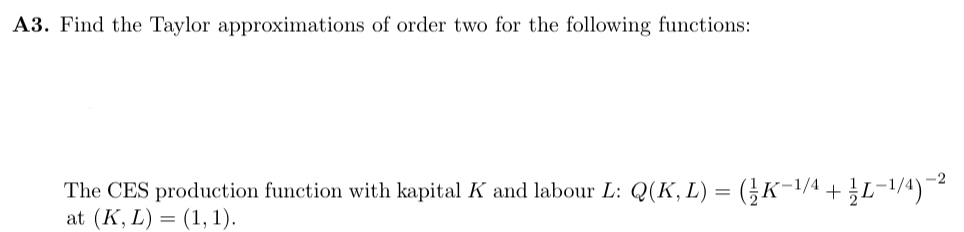 A3. Find the Taylor approximations of order two for the following functions:
The CES production function with kapital K and labour L: Q(K, L) = (1/K−¹/4 +
at (K, L) = (1, 1).
-L-1/4)-2