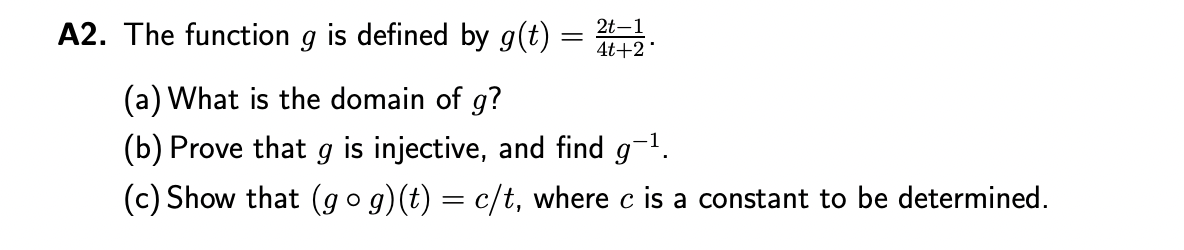 A2. The function g is defined by g(t) =
2t-1
4t+2*
(a) What is the domain of g?
(b) Prove that g is injective, and find g-¹.
(c) Show that (gog)(t) = c/t, where c is a constant to be determined.