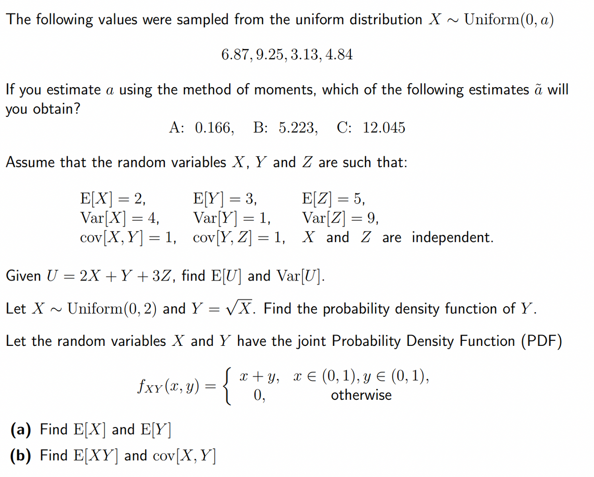 The following values were sampled from the uniform distribution X ~ Uniform(0, a)
6.87, 9.25, 3.13, 4.84
If you estimate a using the method of moments, which of the following estimates a will
you obtain?
A: 0.166, B: 5.223, C: 12.045
Assume that the random variables X, Y and Z are such that:
E[Y] = 3,
E[Z] = 5,
E[X] = 2,
Var[X] = 4,
Var[Y] = 1,
Var[Z] = 9,
cov [X, Y] =1,
cov [Y, Z] = 1,
X and Z are independent.
Given U
=
= 2X + Y + 3Z, find E[U] and Var[U].
Let X
Uniform(0, 2) and Y
√X. Find the probability density function of Y.
Let the random variables X and Y have the joint Probability Density Function (PDF)
=
x+y, x € (0, 1), y ≤ (0, 1),
0,
otherwise
£xx (7, y) = { ª
fxy
(a) Find E[X] and E[Y]
(b) Find E[XY] and cov[X, Y]