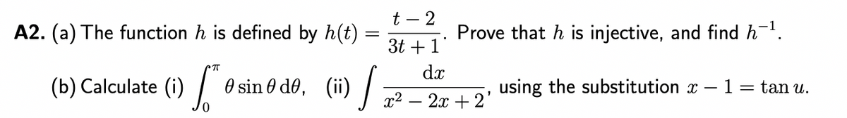 A2. (a) The function h is defined by h(t)
(b) Calculate (1)
TT
O sin de, (ii)
J
t-2
3t+1
x²
Prove that h is injective, and find h−¹.
using the substitution x
dx
2x + 2'
1 = tan u.