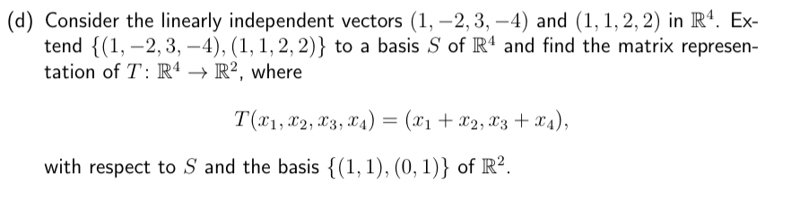 (d) Consider the linearly independent vectors (1, -2,3,-4) and (1, 1, 2, 2) in R4. Ex-
tend {(1, -2,3,-4), (1, 1, 2, 2)} to a basis S of R4 and find the matrix represen-
tation of T: R4 → R2, where
T(x1, x2, x3, x4) = (x₁ + x2, x3 + x4),
with respect to S and the basis {(1, 1), (0, 1)} of R².