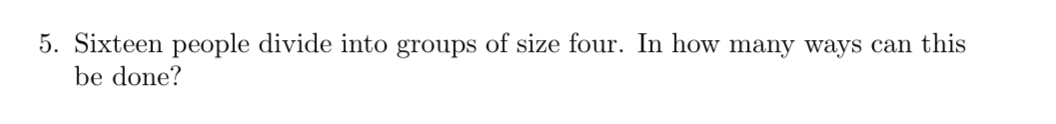 5. Sixteen people divide into groups of size four. In how many ways can this
be done?