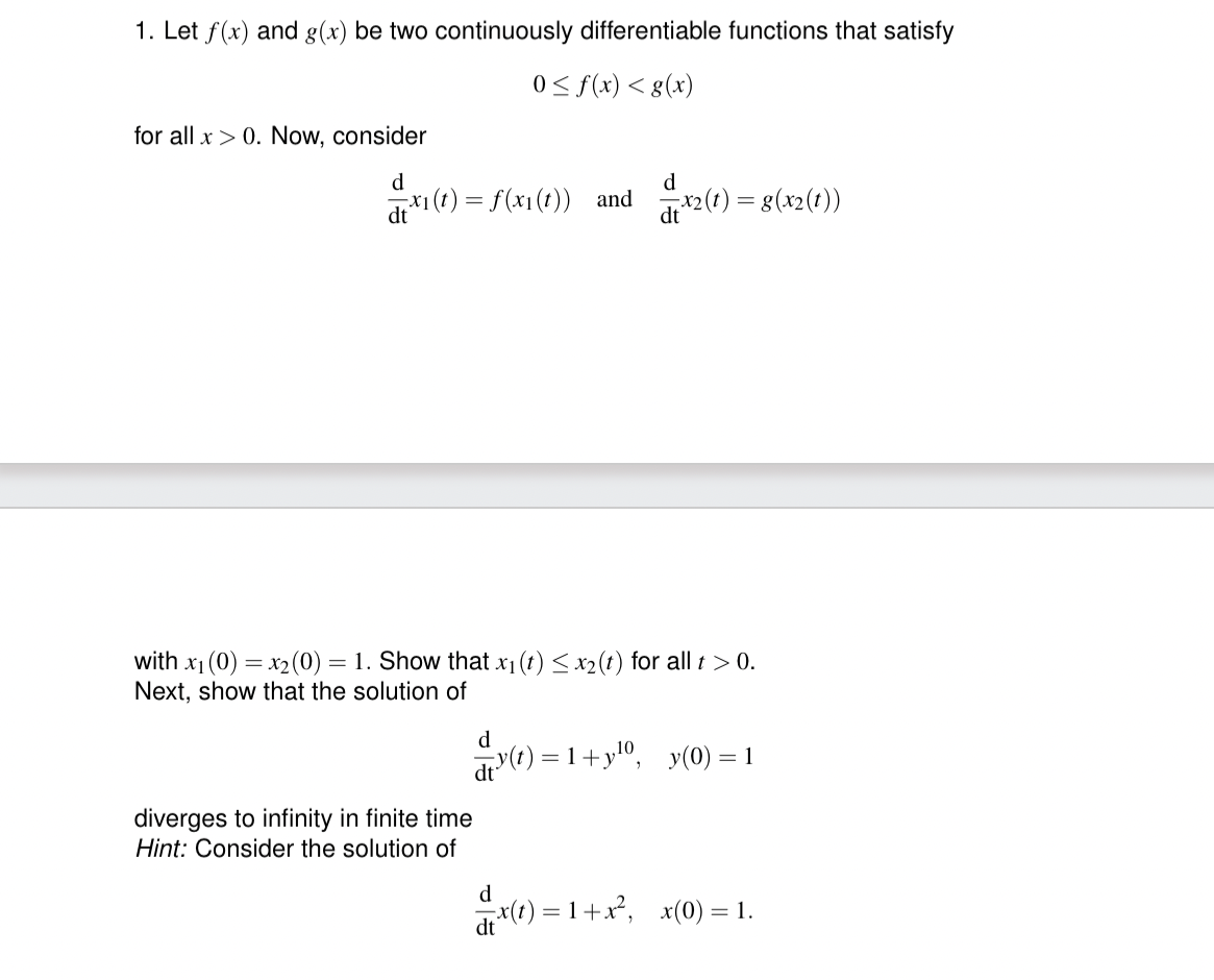 1. Let f(x) and g(x) be two continuously differentiable functions that satisfy
0≤ f(x) < g(x)
for all x > 0. Now, consider
d
d
dt
= x₁(t) = f(x₁(t)) and x2(t) = g(x2(t))
with x₁ (0)=x₂ (0) = 1. Show that x₁ (t) ≤ x₂ (t) for all t > 0.
Next, show that the solution of
d
diverges to infinity in finite time
Hint: Consider the solution of
y(t)=1+y¹0, y(0) = 1
d
dt
=x(t)=1+x², x(0) = 1.