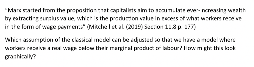 "Marx started from the proposition that capitalists aim to accumulate ever-increasing wealth
by extracting surplus value, which is the production value in excess of what workers receive
in the form of wage payments" (Mitchell et al. (2019) Section 11.8 p. 177)
Which assumption of the classical model can be adjusted so that we have a model where
workers receive a real wage below their marginal product of labour? How might this look
graphically?