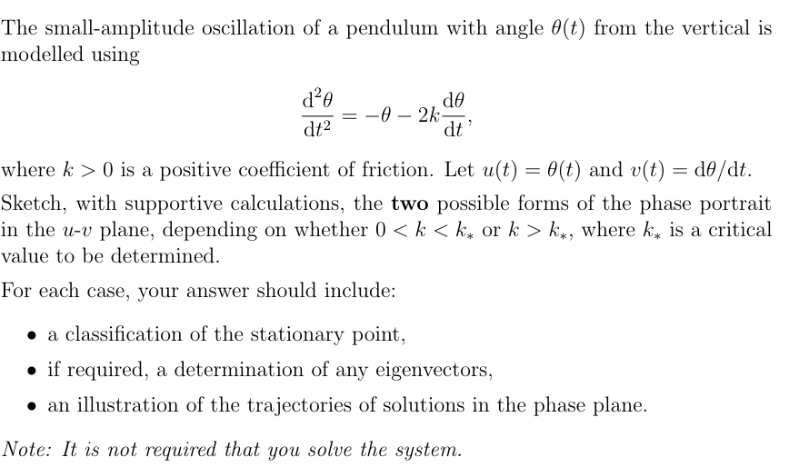 The small-amplitude oscillation of a pendulum with angle (t) from the vertical is
modelled using
d²0
dt²
= -0-2k
de
dt'
where k> 0 is a positive coefficient of friction. Let u(t) = 0(t) and v(t) = d0/dt.
Sketch, with supportive calculations, the two possible forms of the phase portrait
in the u-v plane, depending on whether 0 <k <k or k > k, where k is a critical
value to be determined.
For each case, your answer should include:
a classification of the stationary point,
if required, a determination of any eigenvectors,
• an illustration of the trajectories of solutions in the phase plane.
Note: It is not required that you solve the system.