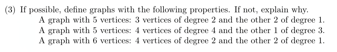 (3) If possible, define graphs with the following properties. If not, explain why.
A graph with 5 vertices: 3 vertices of degree 2 and the other 2 of degree 1.
A graph with 5 vertices: 4 vertices of degree 4 and the other 1 of degree 3.
A graph with 6 vertices: 4 vertices of degree 2 and the other 2 of degree 1.