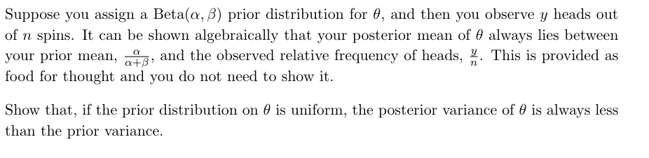 Suppose you assign a Beta(a, 3) prior distribution for 0, and then you observe y heads out
of n spins. It can be shown algebraically that your posterior mean of always lies between
your prior mean, t, and the observed relative frequency of heads, %. This is provided as
food for thought and you do not need to show it.
n
Show that, if the prior distribution on is uniform, the posterior variance of 0 is always less
than the prior variance.