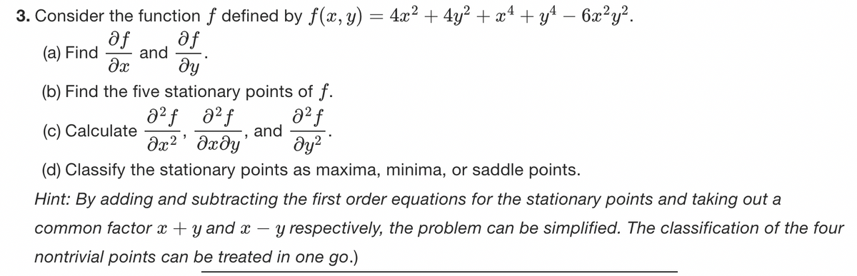 4
3. Consider the function f defined by ƒ(x, y) = 4x² + 4y² + x² + y² − 6x²y².
af
(a) Find and
af
əx ду
(b) Find the five stationary points of f.
a²ƒ 8² f
8² f
(c) Calculate
and
дх2’дхду
მყ2
(d) Classify the stationary points as maxima, minima, or saddle points.
Hint: By adding and subtracting the first order equations for the stationary points and taking out a
common factor x +y and x
y respectively, the problem can be simplified. The classification of the four
nontrivial points can be treated in one go.)
-