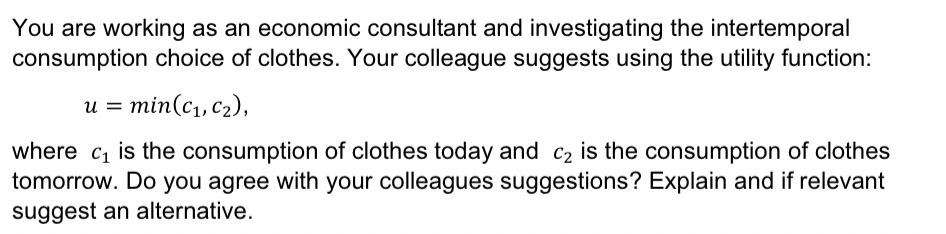 You are working as an economic consultant and investigating the intertemporal
consumption choice of clothes. Your colleague suggests using the utility function:
u = min(c1, c2),
where c₁ is the consumption of clothes today and C2 is the consumption of clothes
tomorrow. Do you agree with your colleagues suggestions? Explain and if relevant
suggest an alternative.