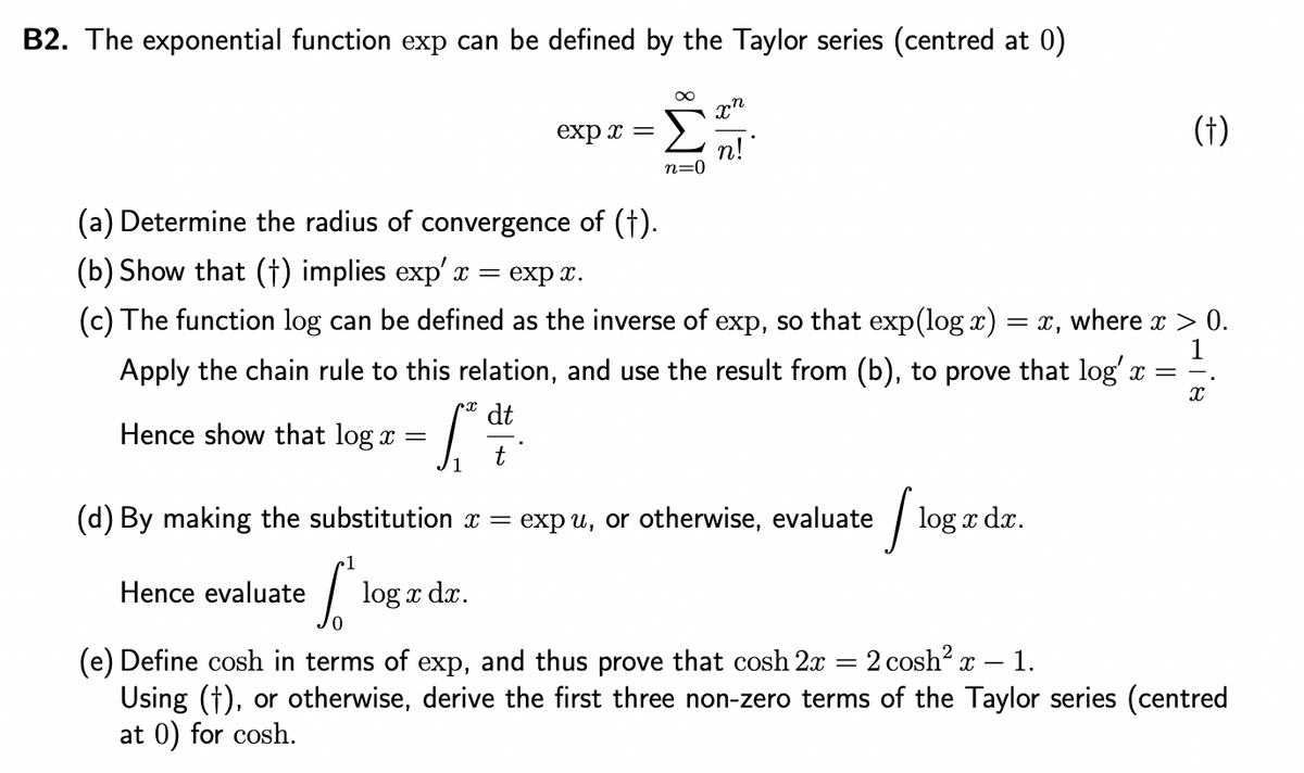 B2. The exponential function exp can be defined by the Taylor series (centred at 0)
Hence show that log x =
exp x =
1
Hence evaluate log x dx.
n=0
x"
.ท
n!
(a) Determine the radius of convergence of (†).
(b) Show that (†) implies exp' x =
exp x.
(c) The function log can be defined as the inverse of exp, so that exp(log x) = x, where x > 0.
Apply the chain rule to this relation, and use the result from (b), to prove that log' x =
dt
X
= [² d ²
(d) By making the substitution x =
expu, or otherwise, evaluate
[₁
(†)
log x dx.
(e) Define cosh in terms of exp, and thus prove that cosh 2x = 2 cosh² x - 1.
Using (†), or otherwise, derive the first three non-zero terms of the Taylor series (centred
at 0) for cosh.