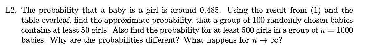 L2. The probability that a baby is a girl is around 0.485. Using the result from (1) and the
table overleaf, find the approximate probability, that a group of 100 randomly chosen babies
contains at least 50 girls. Also find the probability for at least 500 girls in a group of n = 1000
babies. Why are the probabilities different? What happens for n → ∞?