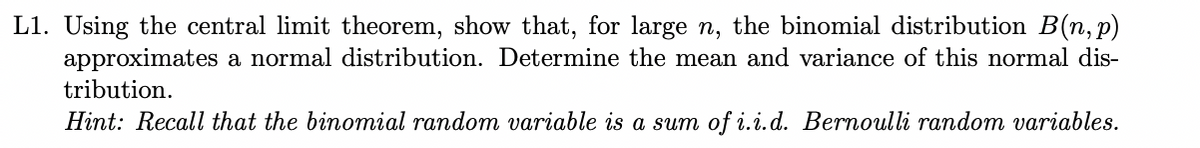 L1. Using the central limit theorem, show that, for large n, the binomial distribution B(n, p)
approximates a normal distribution. Determine the mean and variance of this normal dis-
tribution.
Hint: Recall that the binomial random variable is a sum of i.i.d. Bernoulli random variables.