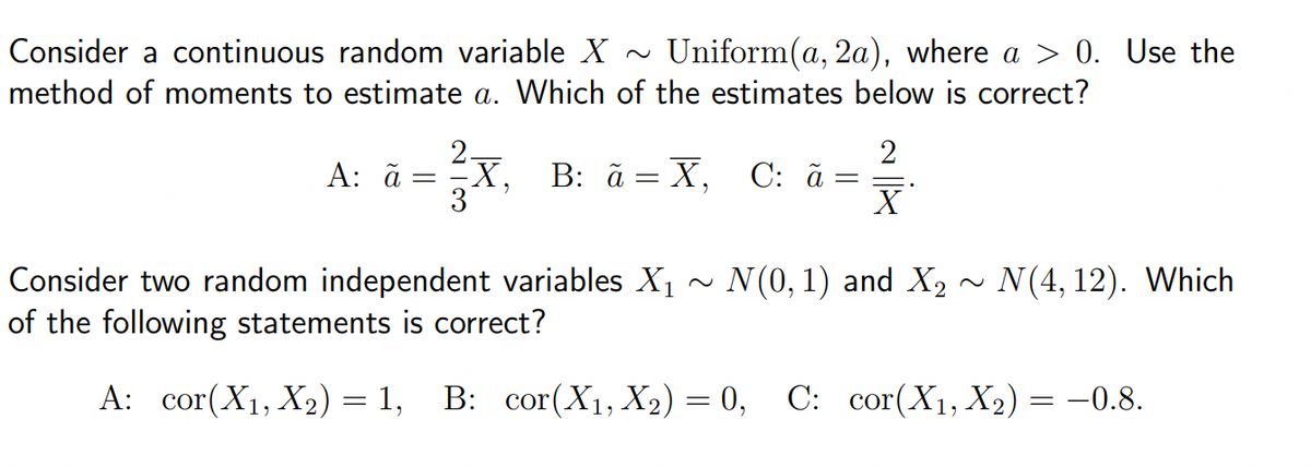 Consider a continuous random variable X ~ Uniform(a, 2a), where a > 0. Use the
method of moments to estimate a. Which of the estimates below is correct?
A: ã
=
X, B: ã=X₁
B: ã=X, C: ã
=
2
X
N(0, 1) and X₂
N(4, 12). Which
Consider two random independent variables X₁
of the following statements is correct?
A: cor(X₁, X₂) = 1, B: cor(X₁, X₂) = 0, C: cor(X₁, X₂) = −0.8.