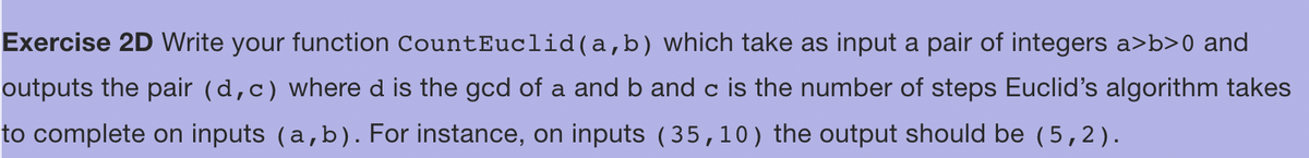 Exercise 2D Write your function CountEuclid(a,b) which take as input a pair of integers a>b>0 and
outputs the pair (d, c) where d is the god of a and b and c is the number of steps Euclid's algorithm takes
to complete on inputs (a,b). For instance, on inputs (35,10) the output should be (5,2).