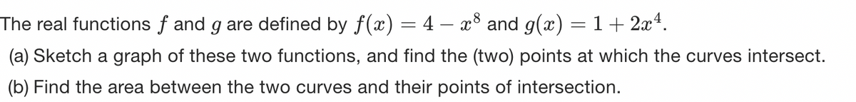 The real functions f and g are defined by f(x) = 4 – x³ and g(x) = 1 + 2x¹.
(a) Sketch a graph of these two functions, and find the (two) points at which the curves intersect.
(b) Find the area between the two curves and their points of intersection.