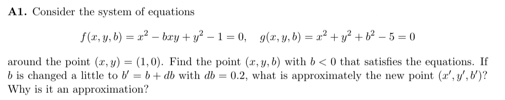 A1. Consider the system of equations
f(x, y, b)
=
x² bxy + y² - 1 = 0, g(x, y, b) = x² + y² + b² - 5 = 0
around the point (x, y) = (1,0). Find the point (x, y, b) with b < 0 that satisfies the equations. If
b is changed a little to b' = b + db with db = 0.2, what is approximately the new point (x', y', b')?
Why is it an approximation?