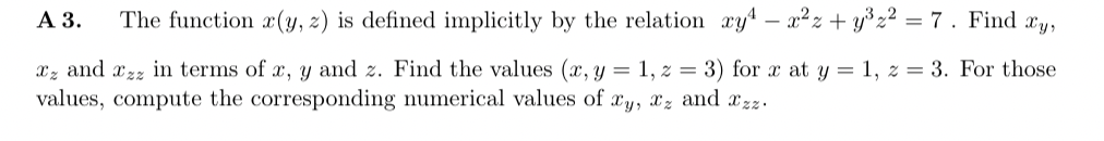 A 3. The function x(y, z) is defined implicitly by the relation xy¹ = x²z+y³z² = 7. Find xy,
z and zz in terms of x, y and z. Find the values (x, y = 1, z = 3) for x at y = 1, z = 3. For those
values, compute the corresponding numerical values of xy, xz and zz.