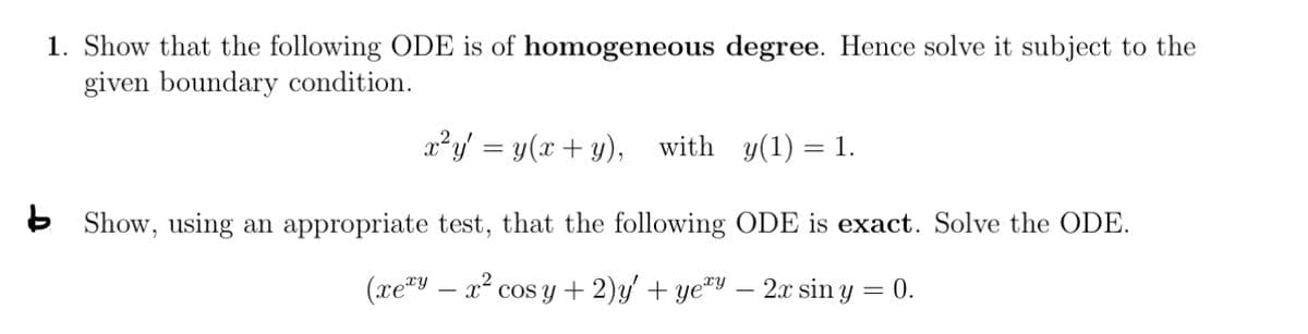 1. Show that the following ODE is of homogeneous degree. Hence solve it subject to the
given boundary condition.
x²y = y(x+y), with y(1) = 1.
Show, using an appropriate test, that the following ODE is exact. Solve the ODE.
(xexy - x² cosy + 2)y' + ye’y — 2x sin y = 0.