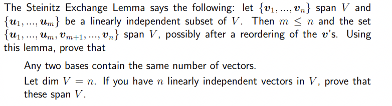 The Steinitz Exchange Lemma says the following: let (v₁,...,Vn} span V and
{u₁,..., um} be a linearly independent subset of V. Then m < n and the set
{U₁,..., um, Um+1,..., Un} span V, possibly after a reordering of the v's. Using
this lemma, prove that
Any two bases contain the same number of vectors.
Let dim V = n. If you have n linearly independent vectors in V, prove that
these span V.