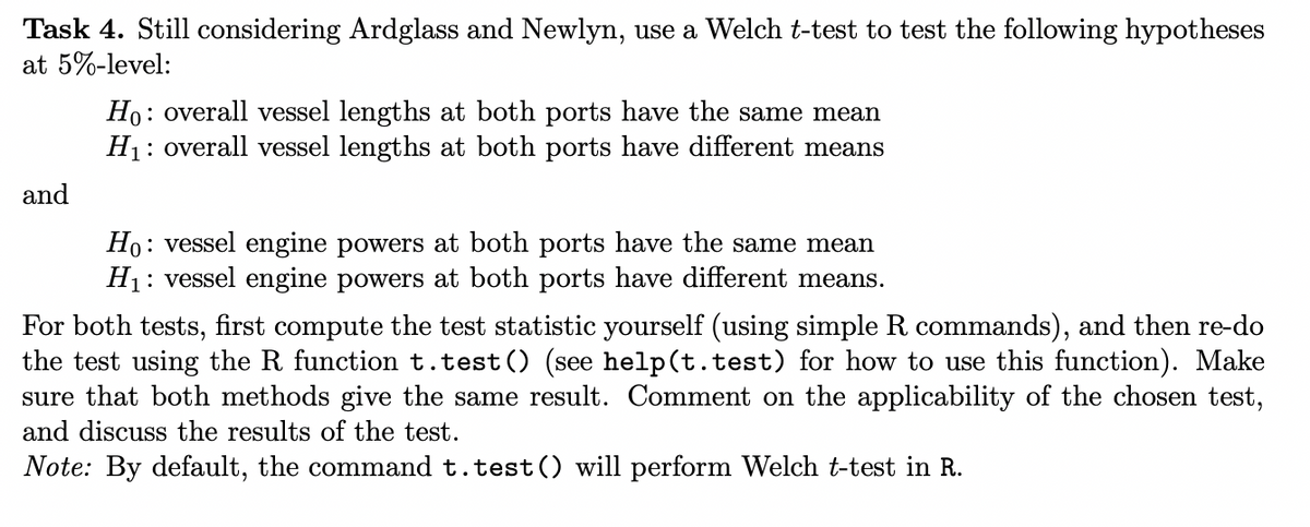 Task 4. Still considering Ardglass and Newlyn, use a Welch t-test to test the following hypotheses
at 5%-level:
and
Ho: overall vessel lengths at both ports have the same mean
H₁: overall vessel lengths at both ports have different means
Ho: vessel engine powers at both ports have the same mean
H₁: vessel engine powers at both ports have different means.
For both tests, first compute the test statistic yourself (using simple R commands), and then re-do
the test using the R function t.test() (see help(t.test) for how to use this function). Make
sure that both methods give the same result. Comment on the applicability of the chosen test,
and discuss the results of the test.
Note: By default, the command t.test() will perform Welch t-test in R.