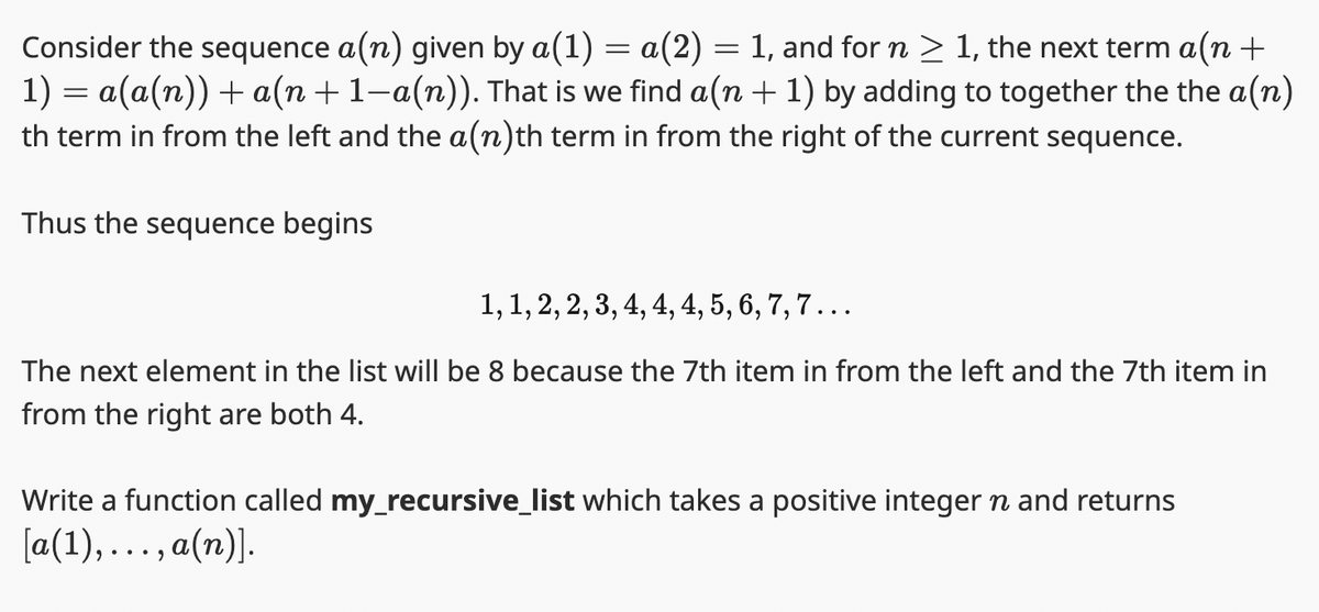 Consider the sequence a(n) given by a(1) = a(2) = 1, and for n ≥ 1, the next term a(n +
1)= a(a(n)) + a(n+1-a(n)). That is we find a(n + 1) by adding to together the the a(n)
th term in from the left and the a(n)th term in from the right of the current sequence.
Thus the sequence begins
1, 1, 2, 2, 3, 4, 4, 4, 5, 6, 7, 7...
The next element in the list will be 8 because the 7th item in from the left and the 7th item in
from the right are both 4.
Write a function called my_recursive_list which takes a positive integer n and returns
[a(1),..., a(n)].