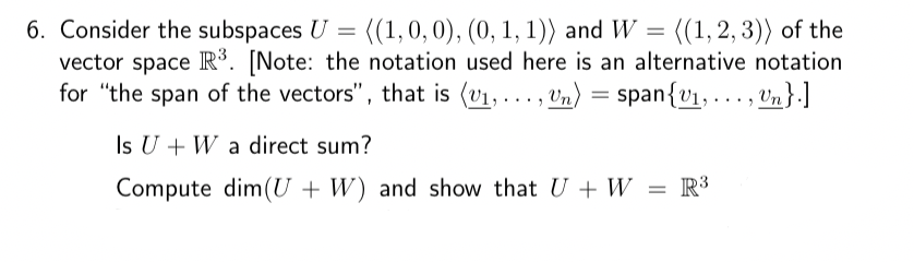 6. Consider the subspaces U = ((1, 0, 0), (0, 1, 1)) and W = ((1,2,3)) of the
vector space R³. [Note: the notation used here is an alternative notation
for "the span of the vectors", that is (v₁, ..., Un) = span{v₁, ..., Un}.]
Is U + W a direct sum?
Compute dim(U+W) and show that U + W