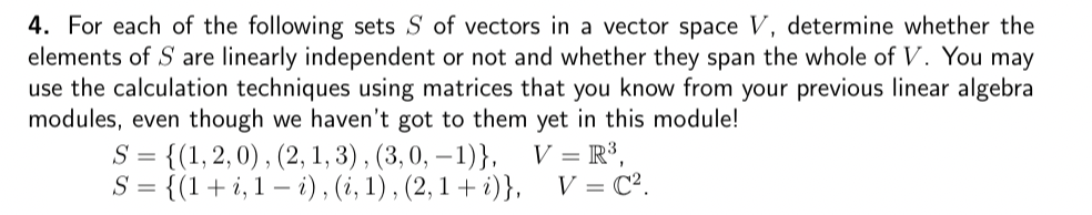 4. For each of the following sets S of vectors in a vector space V, determine whether the
elements of S are linearly independent or not and whether they span the whole of V. You may
use the calculation techniques using matrices that you know from your previous linear algebra
modules, even though we haven't got to them yet in this module!
S = {(1, 2, 0), (2, 1, 3), (3, 0, -1)},
S = {(1+i, 1-i), (i, 1), (2,1 + i)},
V = R³,
V = C².